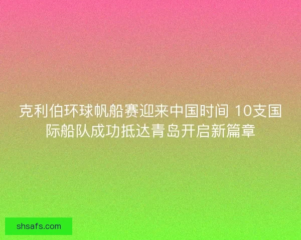 克利伯环球帆船赛迎来中国时间 10支国际船队成功抵达青岛开启新篇章