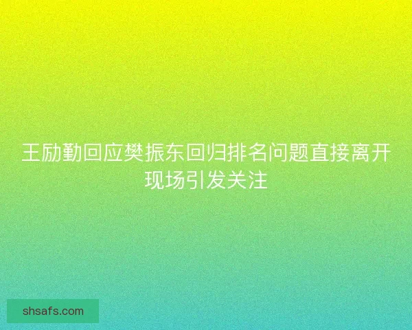 王励勤回应樊振东回归排名问题直接离开现场引发关注