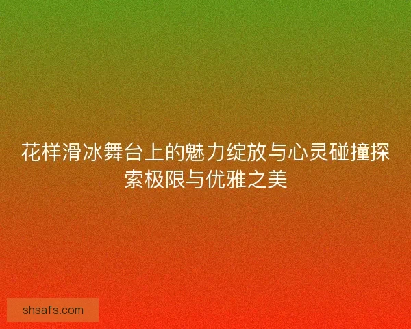 花样滑冰舞台上的魅力绽放与心灵碰撞探索极限与优雅之美