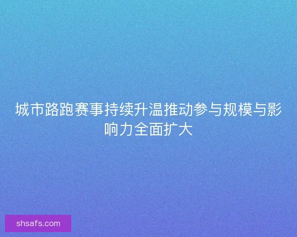 城市路跑赛事持续升温推动参与规模与影响力全面扩大