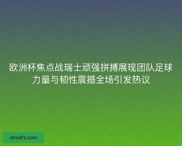 欧洲杯焦点战瑞士顽强拼搏展现团队足球力量与韧性震撼全场引发热议